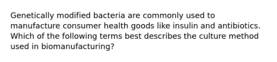 Genetically modified bacteria are commonly used to manufacture consumer health goods like insulin and antibiotics. Which of the following terms best describes the culture method used in biomanufacturing?