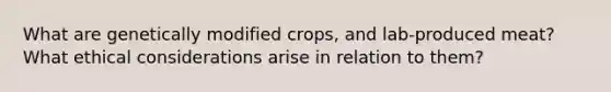 What are genetically modified crops, and lab-produced meat? What ethical considerations arise in relation to them?