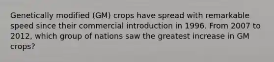 Genetically modified (GM) crops have spread with remarkable speed since their commercial introduction in 1996. From 2007 to 2012, which group of nations saw the greatest increase in GM crops?