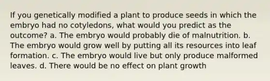 If you genetically modified a plant to produce seeds in which the embryo had no cotyledons, what would you predict as the outcome? a. The embryo would probably die of malnutrition. b. The embryo would grow well by putting all its resources into leaf formation. c. The embryo would live but only produce malformed leaves. d. There would be no effect on plant growth