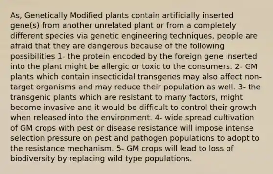 As, Genetically Modified plants contain artificially inserted gene(s) from another unrelated plant or from a completely different species via genetic engineering techniques, people are afraid that they are dangerous because of the following possibilities 1- the protein encoded by the foreign gene inserted into the plant might be allergic or toxic to the consumers. 2- GM plants which contain insecticidal transgenes may also affect non-target organisms and may reduce their population as well. 3- the transgenic plants which are resistant to many factors, might become invasive and it would be difficult to control their growth when released into the environment. 4- wide spread cultivation of GM crops with pest or disease resistance will impose intense selection pressure on pest and pathogen populations to adopt to the resistance mechanism. 5- GM crops will lead to loss of biodiversity by replacing wild type populations.