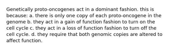 Genetically proto-oncogenes act in a dominant fashion. this is because: a. there is only one copy of each proto-oncogene in the genome b. they act in a gain of function fashion to turn on the cell cycle c. they act in a loss of function fashion to turn off the cell cycle. d. they require that both genomic copies are altered to affect function.