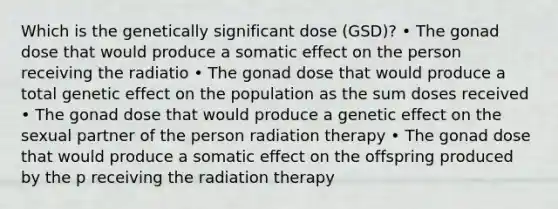 Which is the genetically significant dose (GSD)? • The gonad dose that would produce a somatic effect on the person receiving the radiatio • The gonad dose that would produce a total genetic effect on the population as the sum doses received • The gonad dose that would produce a genetic effect on the sexual partner of the person radiation therapy • The gonad dose that would produce a somatic effect on the offspring produced by the p receiving the radiation therapy