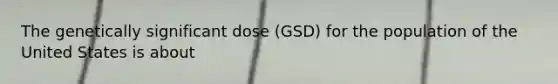 The genetically significant dose (GSD) for the population of the United States is about