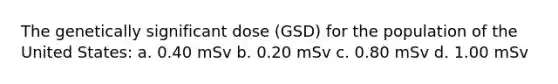 The genetically significant dose (GSD) for the population of the United States: a. 0.40 mSv b. 0.20 mSv c. 0.80 mSv d. 1.00 mSv