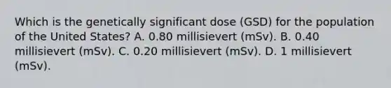 Which is the genetically significant dose (GSD) for the population of the United States? A. 0.80 millisievert (mSv). B. 0.40 millisievert (mSv). C. 0.20 millisievert (mSv). D. 1 millisievert (mSv).