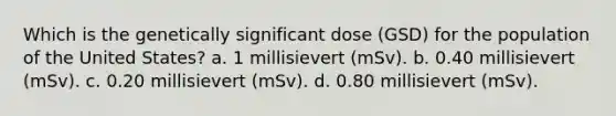 Which is the genetically significant dose (GSD) for the population of the United States? a. 1 millisievert (mSv). b. 0.40 millisievert (mSv). c. 0.20 millisievert (mSv). d. 0.80 millisievert (mSv).