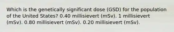 Which is the genetically significant dose (GSD) for the population of the United States? 0.40 millisievert (mSv). 1 millisievert (mSv). 0.80 millisievert (mSv). 0.20 millisievert (mSv).