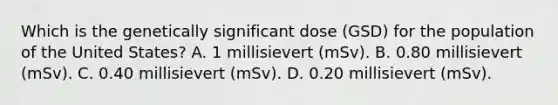 Which is the genetically significant dose (GSD) for the population of the United States? A. 1 millisievert (mSv). B. 0.80 millisievert (mSv). C. 0.40 millisievert (mSv). D. 0.20 millisievert (mSv).