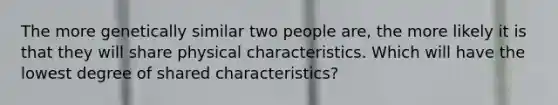 The more genetically similar two people are, the more likely it is that they will share physical characteristics. Which will have the lowest degree of shared characteristics?