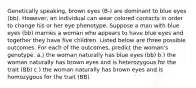 Genetically speaking, brown eyes (B-) are dominant to blue eyes (bb). However, an individual can wear colored contacts in order to change his or her eye phenotype. Suppose a man with blue eyes (bb) marries a woman who appears to have blue eyes and together they have five children. Listed below are three possible outcomes. For each of the outcomes, predict the woman's genotype. a.) the woman naturally has blue eyes (bb) b.) the woman naturally has brown eyes and is heterozygous for the trait (Bb) c.) the woman naturally has brown eyes and is homozygous for the trait (BB)