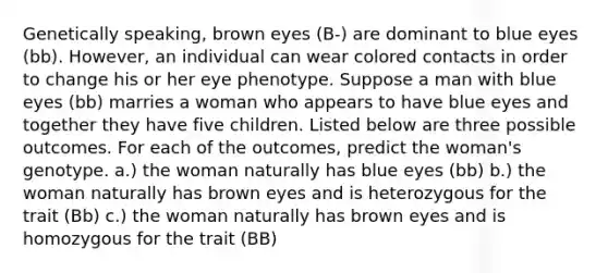 Genetically speaking, brown eyes (B-) are dominant to blue eyes (bb). However, an individual can wear colored contacts in order to change his or her eye phenotype. Suppose a man with blue eyes (bb) marries a woman who appears to have blue eyes and together they have five children. Listed below are three possible outcomes. For each of the outcomes, predict the woman's genotype. a.) the woman naturally has blue eyes (bb) b.) the woman naturally has brown eyes and is heterozygous for the trait (Bb) c.) the woman naturally has brown eyes and is homozygous for the trait (BB)