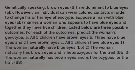 Genetically speaking, brown eyes (B-) are dominant to blue eyes (bb). However, an individual can wear colored contacts in order to change his or her eye phenotype. Suppose a man with blue eyes (bb) marries a woman who appears to have blue eyes and together they have five children. Listed below are three possible outcomes. For each of the outcomes, predict the woman's genotype. a. All 5 children have brown eyes b. Three have blue eyes and 2 have brown eyes c. All 5 chldren have blue eyes 1) The woman naturally have blue eyes (bb) 2) The woman naturally has brown eyes and is heterozygous for the trait (Bb) 3) The woman naturally has brown eyes and is homozygous for the trait (BB)