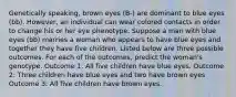 Genetically speaking, brown eyes (B-) are dominant to blue eyes (bb). However, an individual can wear colored contacts in order to change his or her eye phenotype. Suppose a man with blue eyes (bb) marries a woman who appears to have blue eyes and together they have five children. Listed below are three possible outcomes. For each of the outcomes, predict the woman's genotype. Outcome 1: All five children have blue eyes. Outcome 2: Three children have blue eyes and two have brown eyes Outcome 3: All five children have brown eyes.