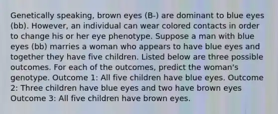 Genetically speaking, brown eyes (B-) are dominant to blue eyes (bb). However, an individual can wear colored contacts in order to change his or her eye phenotype. Suppose a man with blue eyes (bb) marries a woman who appears to have blue eyes and together they have five children. Listed below are three possible outcomes. For each of the outcomes, predict the woman's genotype. Outcome 1: All five children have blue eyes. Outcome 2: Three children have blue eyes and two have brown eyes Outcome 3: All five children have brown eyes.