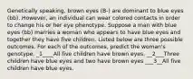 Genetically speaking, brown eyes (B-) are dominant to blue eyes (bb). However, an individual can wear colored contacts in order to change his or her eye phenotype. Suppose a man with blue eyes (bb) marries a woman who appears to have blue eyes and together they have five children. Listed below are three possible outcomes. For each of the outcomes, predict the woman's genotype. _1____All five children have brown eyes. __2___Three children have blue eyes and two have brown eyes ___3__All five children have blue eyes.