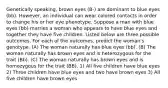 Genetically speaking, brown eyes (B-) are dominant to blue eyes (bb). However, an individual can wear colored contacts in order to change his or her eye phenotype. Suppose a man with blue eyes (bb) marries a woman who appears to have blue eyes and together they have five children. Listed below are three possible outcomes. For each of the outcomes, predict the woman's genotype. (A) The woman naturally has blue eyes (bb). (B) The woman naturally has brown eyes and is heterozygous for the trait (Bb). (C) The woman naturally has brown eyes and is homozygous for the trait (BB). 1) All five children have blue eyes 2) Three children have blue eyes and two have brown eyes 3) All five children have brown eyes