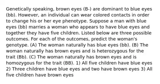 Genetically speaking, brown eyes (B-) are dominant to blue eyes (bb). However, an individual can wear colored contacts in order to change his or her eye phenotype. Suppose a man with blue eyes (bb) marries a woman who appears to have blue eyes and together they have five children. Listed below are three possible outcomes. For each of the outcomes, predict the woman's genotype. (A) The woman naturally has blue eyes (bb). (B) The woman naturally has brown eyes and is heterozygous for the trait (Bb). (C) The woman naturally has brown eyes and is homozygous for the trait (BB). 1) All five children have blue eyes 2) Three children have blue eyes and two have brown eyes 3) All five children have brown eyes