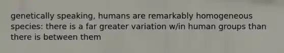 genetically speaking, humans are remarkably homogeneous species: there is a far greater variation w/in human groups than there is between them