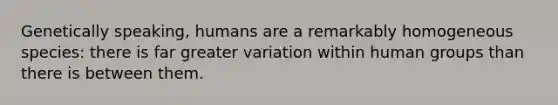 Genetically speaking, humans are a remarkably homogeneous species: there is far greater variation within human groups than there is between them.