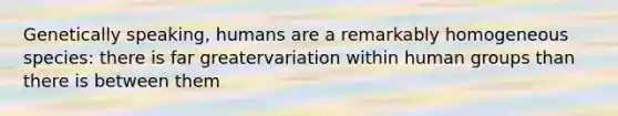 Genetically speaking, humans are a remarkably homogeneous species: there is far greatervariation within human groups than there is between them