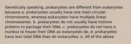 Genetically speaking, prokaryotes are different from eukaryotes because a. prokaryotes usually have one main circular chromosome, whereas eukaryotes have multiple linear chromosomes. b. prokaryotes do not usually have histone proteins to package their DNA. c. prokaryotes do not have a nucleus to house their DNA as eukaryotes do. d. prokaryotes have less total DNA than do eukaryotes. e. All of the above