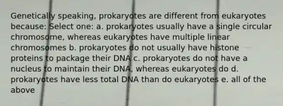 Genetically speaking, prokaryotes are different from eukaryotes because: Select one: a. prokaryotes usually have a single circular chromosome, whereas eukaryotes have multiple linear chromosomes b. prokaryotes do not usually have histone proteins to package their DNA c. prokaryotes do not have a nucleus to maintain their DNA, whereas eukaryotes do d. prokaryotes have less total DNA than do eukaryotes e. all of the above