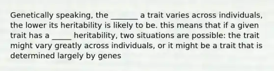 Genetically speaking, the _______ a trait varies across individuals, the lower its heritability is likely to be. this means that if a given trait has a _____ heritability, two situations are possible: the trait might vary greatly across individuals, or it might be a trait that is determined largely by genes