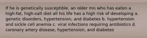 If he is genetically susceptible, an older mn who has eaten a high-fat, high-salt diet all his life has a high risk of developing a. genetic disorders, hypertension, and diabetes b. hypertension and sickle cell anemia c. viral infections requiring antibiotics d. coronary artery disease, hypertension, and diabetes