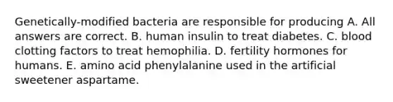 Genetically-modified bacteria are responsible for producing A. All answers are correct. B. human insulin to treat diabetes. C. blood clotting factors to treat hemophilia. D. fertility hormones for humans. E. amino acid phenylalanine used in the artificial sweetener aspartame.