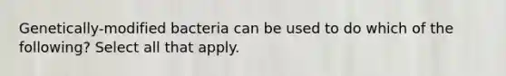 Genetically-modified bacteria can be used to do which of the following? Select all that apply.