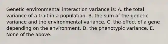 Genetic-environmental interaction variance is: A. the total variance of a trait in a population. B. the sum of the genetic variance and the environmental variance. C. the effect of a gene depending on the environment. D. the phenotypic variance. E. None of the above.