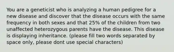 You are a geneticist who is analyzing a human pedigree for a new disease and discover that the disease occurs with the same frequency in both sexes and that 25% of the children from two unaffected heterozygous parents have the disease. This disease is displaying inheritance. (please fill two words separated by space only, please dont use special characters)