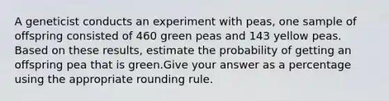 A geneticist conducts an experiment with peas, one sample of offspring consisted of 460 green peas and 143 yellow peas. Based on these results, estimate the probability of getting an offspring pea that is green.Give your answer as a percentage using the appropriate rounding rule.