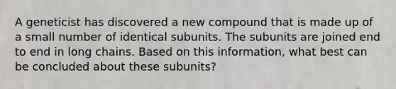 A geneticist has discovered a new compound that is made up of a small number of identical subunits. The subunits are joined end to end in long chains. Based on this information, what best can be concluded about these subunits?