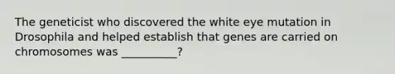 The geneticist who discovered the white eye mutation in Drosophila and helped establish that genes are carried on chromosomes was __________?
