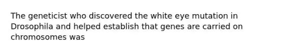 The geneticist who discovered the white eye mutation in Drosophila and helped establish that genes are carried on chromosomes was