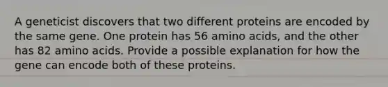 A geneticist discovers that two different proteins are encoded by the same gene. One protein has 56 amino acids, and the other has 82 amino acids. Provide a possible explanation for how the gene can encode both of these proteins.