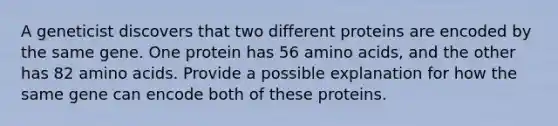 A geneticist discovers that two different proteins are encoded by the same gene. One protein has 56 amino acids, and the other has 82 amino acids. Provide a possible explanation for how the same gene can encode both of these proteins.