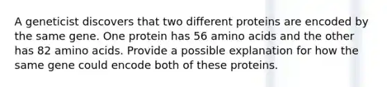 A geneticist discovers that two different proteins are encoded by the same gene. One protein has 56 amino acids and the other has 82 amino acids. Provide a possible explanation for how the same gene could encode both of these proteins.