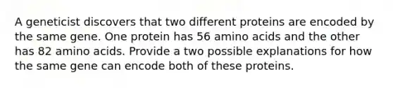 A geneticist discovers that two different proteins are encoded by the same gene. One protein has 56 amino acids and the other has 82 amino acids. Provide a two possible explanations for how the same gene can encode both of these proteins.