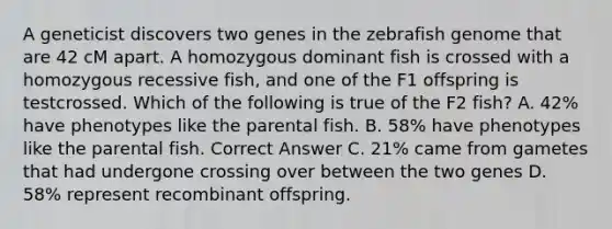 A geneticist discovers two genes in the zebrafish genome that are 42 cM apart. A homozygous dominant fish is crossed with a homozygous recessive fish, and one of the F1 offspring is testcrossed. Which of the following is true of the F2 fish? A. 42% have phenotypes like the parental fish. B. 58% have phenotypes like the parental fish. Correct Answer C. 21% came from gametes that had undergone crossing over between the two genes D. 58% represent recombinant offspring.