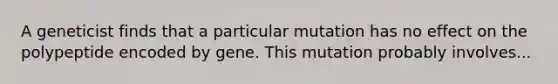 A geneticist finds that a particular mutation has no effect on the polypeptide encoded by gene. This mutation probably involves...