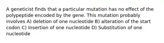 A geneticist finds that a particular mutation has no effect of the polypeptide encoded by the gene. This mutation probably involves A) deletion of one nucleotide B) alteration of the start codon C) Insertion of one nucleotide D) Substitution of one nucleotide