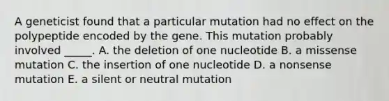 A geneticist found that a particular mutation had no effect on the polypeptide encoded by the gene. This mutation probably involved _____. A. the deletion of one nucleotide B. a missense mutation C. the insertion of one nucleotide D. a nonsense mutation E. a silent or neutral mutation