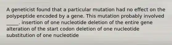 A geneticist found that a particular mutation had no effect on the polypeptide encoded by a gene. This mutation probably involved _____. insertion of one nucleotide deletion of the entire gene alteration of the start codon deletion of one nucleotide substitution of one nucleotide