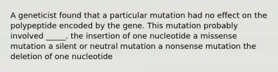 A geneticist found that a particular mutation had no effect on the polypeptide encoded by the gene. This mutation probably involved _____. the insertion of one nucleotide a missense mutation a silent or neutral mutation a nonsense mutation the deletion of one nucleotide