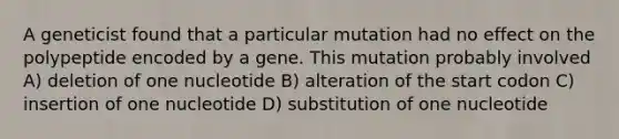 A geneticist found that a particular mutation had no effect on the polypeptide encoded by a gene. This mutation probably involved A) deletion of one nucleotide B) alteration of the start codon C) insertion of one nucleotide D) substitution of one nucleotide