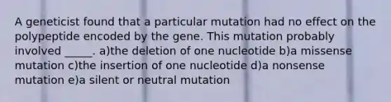 A geneticist found that a particular mutation had no effect on the polypeptide encoded by the gene. This mutation probably involved _____. a)the deletion of one nucleotide b)a missense mutation c)the insertion of one nucleotide d)a nonsense mutation e)a silent or neutral mutation