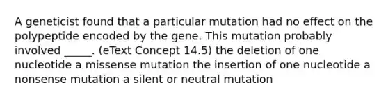 A geneticist found that a particular mutation had no effect on the polypeptide encoded by the gene. This mutation probably involved _____. (eText Concept 14.5) the deletion of one nucleotide a missense mutation the insertion of one nucleotide a nonsense mutation a silent or neutral mutation